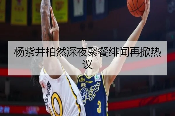 杨紫井柏然深夜聚餐绯闻再掀热议